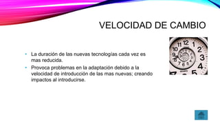 VELOCIDAD DE CAMBIO
• La duración de las nuevas tecnologías cada vez es
mas reducida.
• Provoca problemas en la adaptación debido a la
velocidad de introducción de las mas nuevas; creando
impactos al introducirse.
 