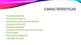 CARACTERÍSTICAS
• Sociedad globalizada
• Gira en torno a las TIC
• Aparición de nuevos sectores laborales
• Exceso de información
• Aprender a aprender
• Alcanza a todos los sectores de la sociedad
• Brecha digital
• Nuevo tipo de inteligencia
• Velocidad de cambio
 