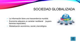 SOCIEDAD GLOBALIZADA
• La información tiene una trascendencia mundial.
• Economía adquiere un carácter neoliberal (supera
barreras espaciales).
• Globalización económica, social y tecnológica.
 