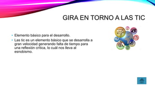 GIRA EN TORNO A LAS TIC
• Elemento básico para el desarrollo.
• Las tic es un elemento básico que se desarrolla a
gran velocidad generando falta de tiempo para
una reflexión crítica, lo cuál nos lleva al
esnobismo.
 