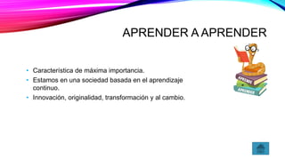 APRENDER A APRENDER
• Característica de máxima importancia.
• Estamos en una sociedad basada en el aprendizaje
continuo.
• Innovación, originalidad, transformación y al cambio.
 