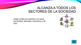 ALCANZA A TODOS LOS
SECTORES DE LA SOCIEDAD
• Llega a todos los sectores y en tocos
los ámbitos; laborales, económico y de
ocio.
 