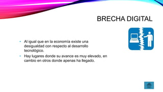 BRECHA DIGITAL
• Al igual que en la economía existe una
desigualdad con respecto al desarrollo
tecnológico.
• Hay lugares donde su avance es muy elevado, en
cambio en otros donde apenas ha llegado.
 
