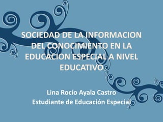 SOCIEDAD DE LA INFORMACION
  DEL CONOCIMIENTO EN LA
 EDUCACION ESPECIAL A NIVEL
        EDUCATIVO

       Lina Rocío Ayala Castro
  Estudiante de Educación Especial
 