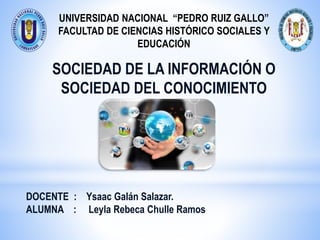 UNIVERSIDAD NACIONAL “PEDRO RUIZ GALLO”
FACULTAD DE CIENCIAS HISTÓRICO SOCIALES Y
EDUCACIÓN
SOCIEDAD DE LA INFORMACIÓN O
SOCIEDAD DEL CONOCIMIENTO
DOCENTE : Ysaac Galán Salazar.
ALUMNA : Leyla Rebeca Chulle Ramos
 