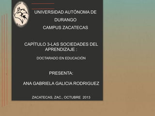 UNIVERSIDAD AUTÓNOMA DE
DURANGO

CAMPUS ZACATECAS

CAPÍTULO 3-LAS SOCIEDADES DEL
APRENDIZAJE :
DOCTARADO EN EDUCACIÓN

PRESENTA:
ANA GABRIELA GALICIA RODRIGUEZ
ZACATECAS, ZAC., OCTUBRE 2013

 