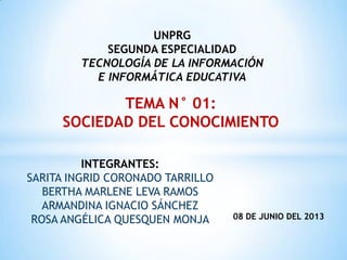 INTEGRANTES:
SARITA INGRID CORONADO TARRILLO
BERTHA MARLENE LEVA RAMOS
ARMANDINA IGNACIO SÁNCHEZ
ROSA ANGÉLICA QUESQUEN MONJA
UNPRG
SEGUNDA ESPECIALIDAD
TECNOLOGÍA DE LA INFORMACIÓN
E INFORMÁTICA EDUCATIVA
TEMA N° 01:
SOCIEDAD DEL CONOCIMIENTO
08 DE JUNIO DEL 2013
 