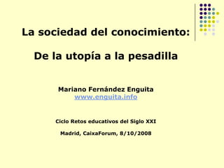 La sociedad del conocimiento: De la utopía a la pesadilla Mariano Fernández Enguita www.enguita.info Ciclo Retos educativos del Siglo XXI   Madrid, CaixaForum, 8/10/2008 
