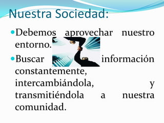 Nuestra Sociedad:Debemos aprovechar nuestro entorno.  cultural.Buscar información constantemente, intercambiándola, y transmitiéndola a nuestra comunidad.