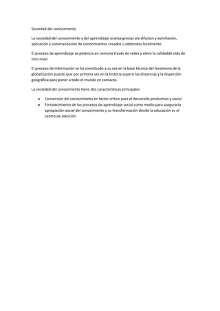 Sociedad del conocimiento<br />La sociedad del conocimiento y del aprendizaje avanza gracias ala difusión y asimilación, aplicación y sistematización de conocimientos creados u obtenidos localmente.<br />El proceso de aprendizaje se potencia en comuna través de redes y eleva la calidadde vida de otro nivel.<br />El proceso de información se ha constituido a su vez en la base técnica del fenómeno de la globalización puesto que por primera ves en la historia supero las distancias y la dispersión geográfica para poner a todo el mundo en contacto.<br />La sociedad del conocimiento tiene dos características principales <br />Conversión del conocimiento en factor critico para el desarrollo productivo y social<br />Fortalecimiento de los procesos de aprendizaje social como medio para asegurarla apropiación social del conocimiento y su transformación donde la educación es el centro de atención<br />