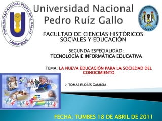 Universidad Nacional Pedro Ruíz Gallo FACULTAD DE CIENCIAS HISTÓRICOS SOCIALES Y EDUCACIÓN SEGUNDA ESPECIALIDAD:  TECNOLOGÍA E INFORMÁTICA EDUCATIVA TEMA: LA NUEVA EDUCACIÓN PARA LA SOCIEDAD DEL CONOCIMIENTO ,[object Object],FECHA: TUMBES 18 DE ABRIL DE 2011  