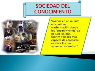 SOCIEDAD DEL CONOCIMIENTOVivimos en un mundo en continua trasformación donde los “supervivientes” ya no son los más fuertes sino los más capaces de adaptarse, es decir los que aprenden a cambiar”