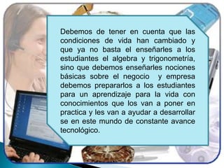 Debemos de tener en cuenta que las condiciones de vida han cambiado y que ya no basta el enseñarles a los estudiantes el algebra y trigonometría, sino que debemos enseñarles nociones básicas sobre el negocio  y empresa debemos prepararlos a los estudiantes para un aprendizaje para la vida con conocimientos que los van a poner en practica y les van a ayudar a desarrollar se en este mundo de constante avance tecnológico. 
