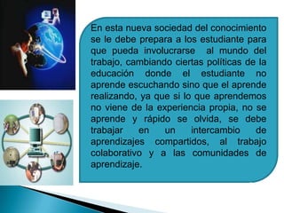 En esta nueva sociedad del conocimiento se le debe prepara a los estudiante para que pueda involucrarse  al mundo del trabajo, cambiando ciertas políticas de la educación donde el estudiante no aprende escuchando sino que el aprende realizando, ya que si lo que aprendemos no viene de la experiencia propia, no se aprende y rápido se olvida, se debe trabajar en un intercambio de aprendizajes compartidos, al trabajo colaborativo y a las comunidades de aprendizaje.