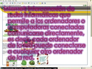 Internet: Interconexión de redes informáticas que permite a los ordenadores o computadoras conectadas comunicarse directamente, es decir, cada ordenador de la red puede conectarse a cualquier otro ordenador de la red. 