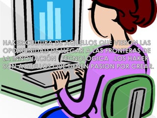 HAKER:CULTURA DE AQUELLOS QUE VIERON LAS OPORTUNIDAD DE LLEGAR A LAS FRONTERAS DE LA INNOVACIÓN   TECNOLÓGICA  .LOS HAKER SON AQUELLOS QUE TIENEN PASION POR CREAR.
