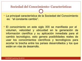 Sociedad del Conocimiento- Características

 La principal característica de la Sociedad del Conocimiento
   es: “el constante cambio”.

 El conocimiento en este siglo XXI se manifiesta por el
  volumen, velocidad y ubicuidad en la generación de
  información científica y su aplicación inmediata para el
  cambio tecnológico, esto genera posibilidades reales de
  usar los conocimientos científicos y tecnológicos para
  acortar la brecha entre los países desarrollados y los que
  están en vías de desarrollo.



 YS/IR/MY/ys/ir/my 03-2012
 