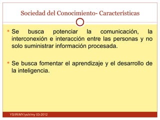 Sociedad del Conocimiento- Características

 Se    busca     potenciar   la   comunicación,    la
  interconexión e interacción entre las personas y no
  solo suministrar información procesada.

 Se busca fomentar el aprendizaje y el desarrollo de
  la inteligencia.




 YS/IR/MY/ys/ir/my 03-2012
 
