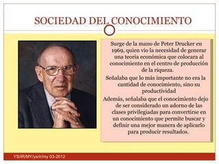 SOCIEDAD DEL CONOCIMIENTO

                               Surge de la mano de Peter Drucker en
                               1969, quien vio la necesidad de generar
                                 una teoría económica que colocara al
                              conocimiento en el centro de producción
                                             de la riqueza.
                             Señalaba que lo más importante no era la
                                  cantidad de conocimiento, sino su
                                             productividad
                            Además, señalaba que el conocimiento dejo
                                 de ser considerado un adorno de las
                               clases privilegiadas para convertirse en
                                un conocimiento que permite buscar y
                                definir una mejor manera de aplicarlo
                                      para producir resultados.



YS/IR/MY/ys/ir/my 03-2012
 