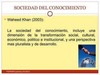 SOCIEDAD DEL CONOCIMIENTO

 Waheed Khan (2003):


 La sociedad del conocimiento, incluye una
 dimensión de la transformación social, cultural,
 económico, político e institucional, y una perspectiva
 mas pluralista y de desarrollo.




YS/IR/MY/ys/ir/my 03-2012
 