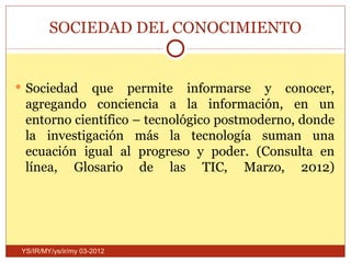 SOCIEDAD DEL CONOCIMIENTO


 Sociedad   que permite informarse y conocer,
  agregando conciencia a la información, en un
  entorno científico – tecnológico postmoderno, donde
  la investigación más la tecnología suman una
  ecuación igual al progreso y poder. (Consulta en
  línea, Glosario de las TIC, Marzo, 2012)




 YS/IR/MY/ys/ir/my 03-2012
 