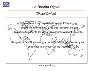 La Brecha Digital
                    (Digital Divide)

         Se refiere a las disparidades entre los que
       “poseen la información” y los que “carecen de ella”
  (coincidencialmente los ricos y los pobres respectivamente).


Desigualdad en el acceso a la Sociedad de la Información y en
              específico a los recursos de Internet




                       www.pnud.org
 