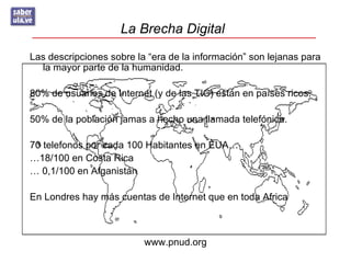 La Brecha Digital
Las descripciones sobre la “era de la información” son lejanas para
  la mayor parte de la humanidad.

80% de usuarios de Internet (y de las TIC) están en países ricos.

50% de la población jamas a hecho una llamada telefónica.

70 telefonos por cada 100 Habitantes en EUA…
…18/100 en Costa Rica
… 0,1/100 en Afganistán

En Londres hay más cuentas de Internet que en toda Africa



                          www.pnud.org
 