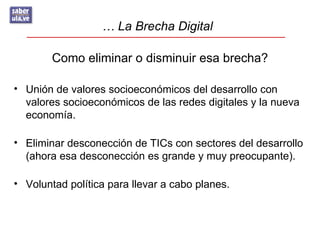 … La Brecha Digital

        Como eliminar o disminuir esa brecha?

• Unión de valores socioeconómicos del desarrollo con
  valores socioeconómicos de las redes digitales y la nueva
  economía.

• Eliminar desconección de TICs con sectores del desarrollo
  (ahora esa desconección es grande y muy preocupante).

• Voluntad política para llevar a cabo planes.
 