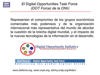 El Digital Opportunities Task Force
              (DOT Force) de la ONU


Representan el compromiso de los grupos económicos
comerciales más poderosos y de la organización
internacional más representativa del mundo de abordar
la cuestión de la brecha digital mundial, y el impacto de
la nuevas tecnologías de la información en el desarrollo.




 www.dotforce.org, www.unpd.org, sdnhq.undp.org/it4dev/
 