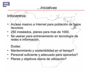 …Iniciativas

Infocentros:

• Acceso masivo a Internet para población de bajos
  recursos.
• 250 instalados, planes para mas de 1000.
• Se usaran para entrenamiento en tecnología de
  redes e información.

  Dudas:
• Mantenimiento y sostenibilidad en el tiempo?
• Personal suficiente y adecuado para operarlos?
• Planes y objetivos claros de utilización?
 