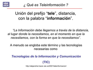 ¿ Qué es Teleinformación ?

     Unión del prefijo “tele”, distancia,
      con la palabra “información”.

     “La Información debe llegarnos a través de la distancia,
al lugar donde la necesitamos, en el momento en que la
   necesitamos, con la forma en que la necesitamos”.

 A menudo se engloba este término y las tecnologías
                necesarias como

  Tecnologías de la Información y Comunicación
                                  (TIC)
             http://alejandria.hacer.ula.ve/2001/teleinformacion/
 