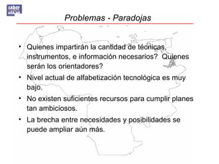 Problemas - Paradojas


• Quienes impartirán la cantidad de técnicas,
  instrumentos, e información necesarios? Quienes
  serán los orientadores?
• Nivel actual de alfabetización tecnológica es muy
  bajo.
• No existen suficientes recursos para cumplir planes
  tan ambiciosos.
• La brecha entre necesidades y posibilidades se
  puede ampliar aún más.
 