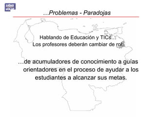 …Problemas - Paradojas



       Hablando de Educación y TICs…
     Los profesores deberán cambiar de rol:


…de acumuladores de conocimiento a guías
 orientadores en el proceso de ayudar a los
     estudiantes a alcanzar sus metas.
 