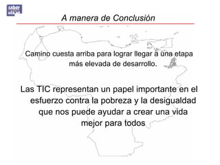 A manera de Conclusión



 Camino cuesta arriba para lograr llegar a una etapa
             más elevada de desarrollo.


Las TIC representan un papel importante en el
  esfuerzo contra la pobreza y la desigualdad
    que nos puede ayudar a crear una vida
               mejor para todos
 