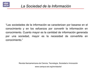 La Sociedad de la Información



“Las sociedades de la información se caracterizan por basarse en el
conocimiento y en los esfuerzos por convertir la información en
conocimiento. Cuanto mayor es la cantidad de información generada
por una sociedad, mayor es la necesidad de convertirla en
conocimiento.”




          Revista Iberoamericana de Ciencia, Tecnología, Sociedad e Innovación
                            www.campus-oei.org/revistactsi/
 