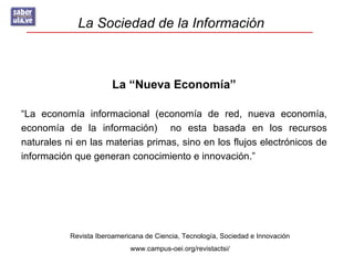 La Sociedad de la Información



                        La “Nueva Economía”

“La economía informacional (economía de red, nueva economía,
economía de la información) no esta basada en los recursos
naturales ni en las materias primas, sino en los flujos electrónicos de
información que generan conocimiento e innovación.”




           Revista Iberoamericana de Ciencia, Tecnología, Sociedad e Innovación
                             www.campus-oei.org/revistactsi/
 