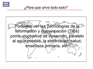 ¿Para que sirve todo esto?




  Podemos ver las Tecnologías de la
  Información y comunicación (TICs)
como un objetivo de desarrollo, paralelo
 al agua potable, la electricidad, salud,
        enseñaza primaria, etc.
 