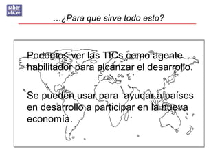 …¿Para que sirve todo esto?



Podemos ver las TICs como agente
habilitador para alcanzar el desarrollo.

Se pueden usar para ayudar a países
en desarrollo a participar en la nueva
economía.
 