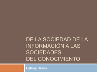 DE LA SOCIEDAD DE LA
INFORMACIÓN A LAS
SOCIEDADES
DEL CONOCIMIENTO
Fátima Bravo
 