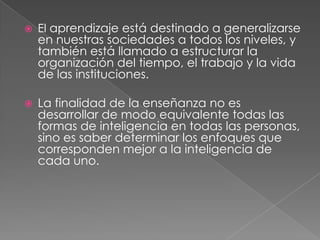    El aprendizaje está destinado a generalizarse
    en nuestras sociedades a todos los niveles, y
    también está llamado a estructurar la
    organización del tiempo, el trabajo y la vida
    de las instituciones.

   La finalidad de la enseñanza no es
    desarrollar de modo equivalente todas las
    formas de inteligencia en todas las personas,
    sino es saber determinar los enfoques que
    corresponden mejor a la inteligencia de
    cada uno.
 