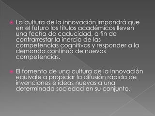    La cultura de la innovación impondrá que
    en el futuro los títulos académicos lleven
    una fecha de caducidad, a fin de
    contrarrestar la inercia de las
    competencias cognitivas y responder a la
    demanda continua de nuevas
    competencias.

   El fomento de una cultura de la innovación
    equivale a propiciar la difusión rápida de
    invenciones e ideas nuevas a una
    determinada sociedad en su conjunto.
 