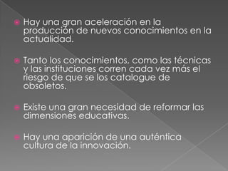    Hay una gran aceleración en la
    producción de nuevos conocimientos en la
    actualidad.

   Tanto los conocimientos, como las técnicas
    y las instituciones corren cada vez más el
    riesgo de que se los catalogue de
    obsoletos.

   Existe una gran necesidad de reformar las
    dimensiones educativas.

   Hay una aparición de una auténtica
    cultura de la innovación.
 
