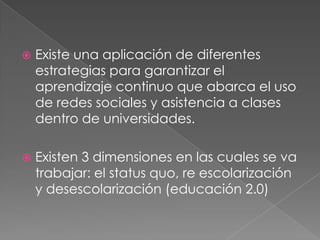    Existe una aplicación de diferentes
    estrategias para garantizar el
    aprendizaje continuo que abarca el uso
    de redes sociales y asistencia a clases
    dentro de universidades.

   Existen 3 dimensiones en las cuales se va
    trabajar: el status quo, re escolarización
    y desescolarización (educación 2.0)
 