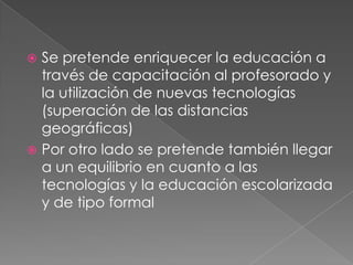  Se pretende enriquecer la educación a
  través de capacitación al profesorado y
  la utilización de nuevas tecnologías
  (superación de las distancias
  geográficas)
 Por otro lado se pretende también llegar
  a un equilibrio en cuanto a las
  tecnologías y la educación escolarizada
  y de tipo formal
 