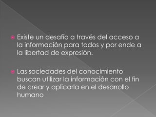    Existe un desafío a través del acceso a
    la información para todos y por ende a
    la libertad de expresión.

   Las sociedades del conocimiento
    buscan utilizar la información con el fin
    de crear y aplicarla en el desarrollo
    humano
 