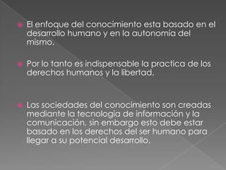    El enfoque del conocimiento esta basado en el
    desarrollo humano y en la autonomía del
    mismo.

   Por lo tanto es indispensable la practica de los
    derechos humanos y la libertad.


   Las sociedades del conocimiento son creadas
    mediante la tecnología de información y la
    comunicación, sin embargo esto debe estar
    basado en los derechos del ser humano para
    llegar a su potencial desarrollo.
 