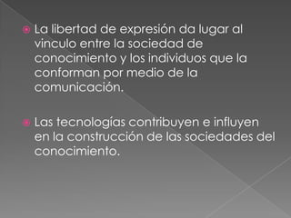    La libertad de expresión da lugar al
    vinculo entre la sociedad de
    conocimiento y los individuos que la
    conforman por medio de la
    comunicación.

   Las tecnologías contribuyen e influyen
    en la construcción de las sociedades del
    conocimiento.
 