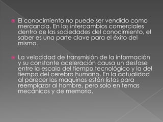    El conocimiento no puede ser vendido como
    mercancía. En los intercambios comerciales
    dentro de las sociedades del conocimiento, el
    saber es una parte clave para el éxito del
    mismo.

   La velocidad de transmisión de la información
    y su constante aceleración causa un desfase
    entre la escala del tiempo tecnológico y la del
    tiempo del cerebro humano. En la actualidad
    al parecer las maquinas están listas para
    reemplazar al hombre, pero solo en temas
    mecánicos y de memoria.
 