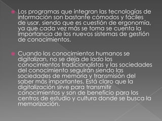    Los programas que integran las tecnologías de
    información son bastante cómodos y fáciles
    de usar, siendo que es cuestión de ergonomía,
    ya que cada vez más se toma se cuenta la
    importancia de los nuevos sistemas de gestión
    de conocimientos.

   Cuando los conocimientos humanos se
    digitalizan, no se deja de lado los
    conocimientos tradicionalistas y las sociedades
    del conocimiento seguirán siendo las
    sociedades de memoria y transmisión del
    saber más importantes. Está claro que la
    digitalización sirve para transmitir
    conocimientos y son de beneficio para los
    centros de estudio y cultura donde se busca la
    memorización.
 