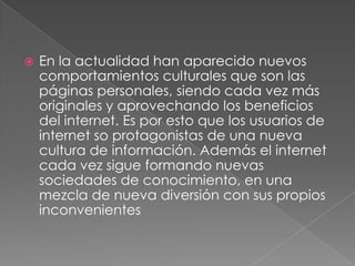    En la actualidad han aparecido nuevos
    comportamientos culturales que son las
    páginas personales, siendo cada vez más
    originales y aprovechando los beneficios
    del internet. Es por esto que los usuarios de
    internet so protagonistas de una nueva
    cultura de información. Además el internet
    cada vez sigue formando nuevas
    sociedades de conocimiento, en una
    mezcla de nueva diversión con sus propios
    inconvenientes
 